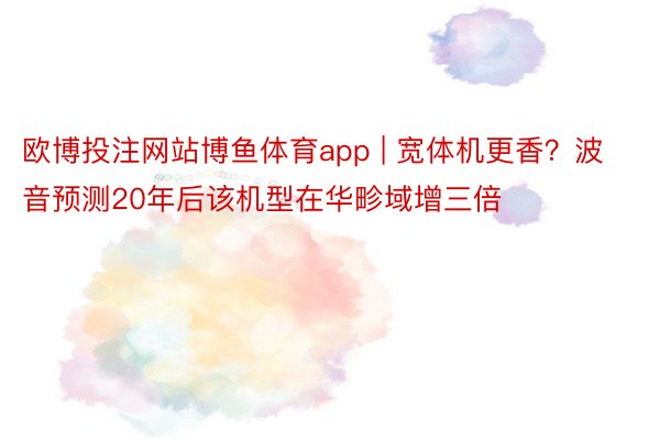 欧博投注网站博鱼体育app | 宽体机更香？波音预测20年后该机型在华畛域增三倍